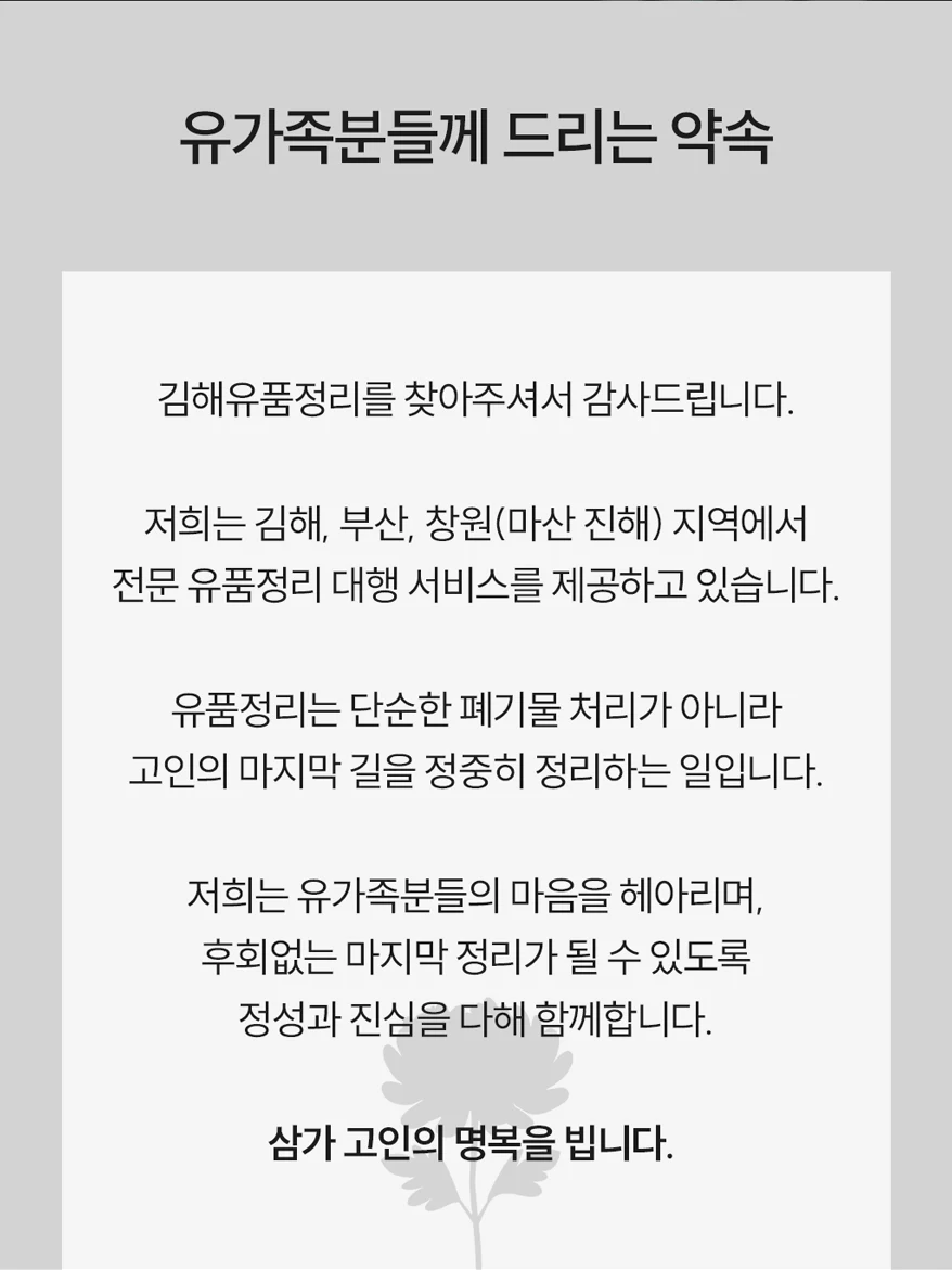 유가족분들께 드리는 약속. 김해유품정리는 김해, 부산, 창원(마산·진해) 지역에서 전문 유품정리 대행 서비스를 제공합니다. 유품정리는 단순한 폐기물 처리가 아니라 고인의 마지막 길을 정중히 정리하는 일입니다. 유가족분들의 마음을 헤아리며 후회 없는 마지막 정리가 될 수 있도록 정성과 진심을 다해 함께합니다. 삼가 고인의 명복을 빕니다.