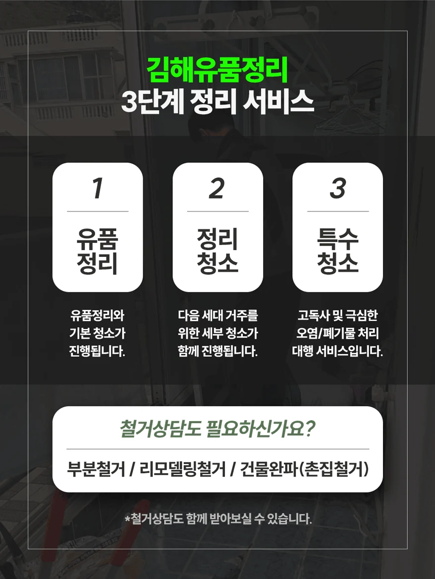 김해유품정리 3단계 정리 서비스. 1 유품정리: 유품정리와 기본 청소가 진행됩니다. 2 정리청소: 다음 세대 거주를 위한 세부 청소가 함께 진행됩니다. 3 특수청소: 고독사 및 극심한 오염·폐기물 처리 대행 서비스입니다. 철거 상담(부분철거, 리모델링철거, 건물완파·촌집철거)도 함께 받아보실 수 있습니다.