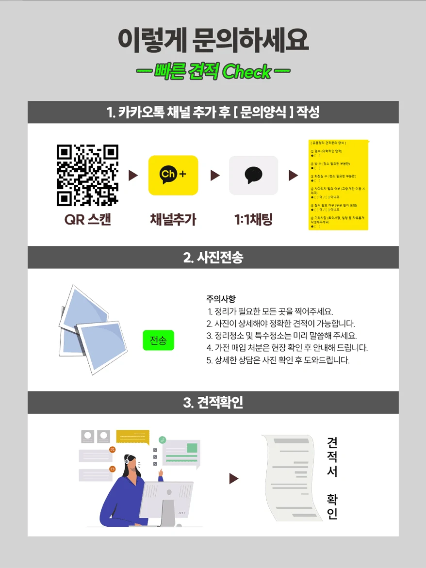 이렇게 문의하세요, 빠른 견적 체크. 1 카카오톡 채널 추가 후 문의양식 작성. 2 사진 전송: 정리가 필요한 모든 곳을 찍어 주세요, 사진이 상세해야 정확한 견적이 가능합니다, 정리청소 및 특수청소는 미리 말씀해 주세요, 가전 매입 처분은 현장 확인 후 안내해 드립니다. 3 견적서 확인.